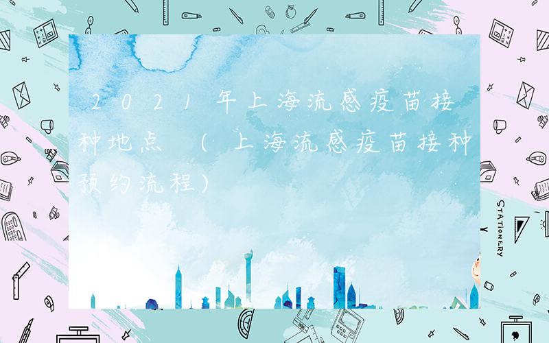 2021年上海流感疫苗接种地点 (上海流感疫苗接种预约流程)
